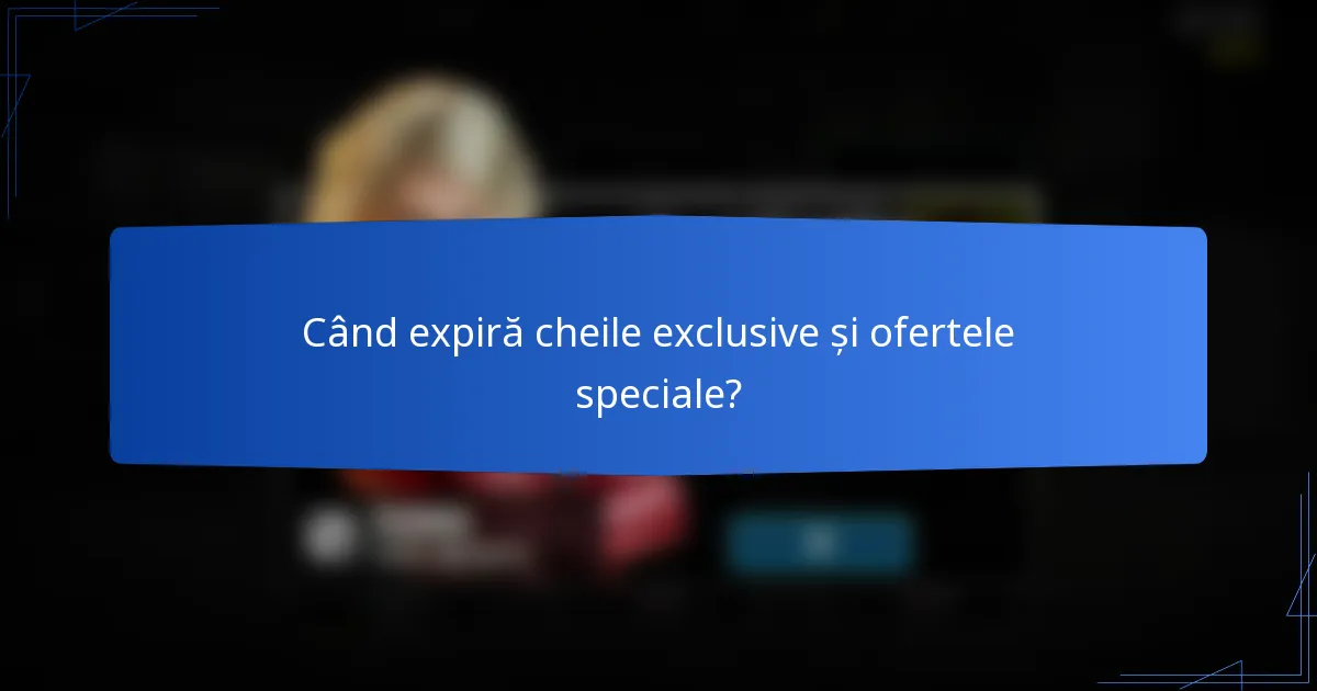 Când expiră cheile exclusive și ofertele speciale?