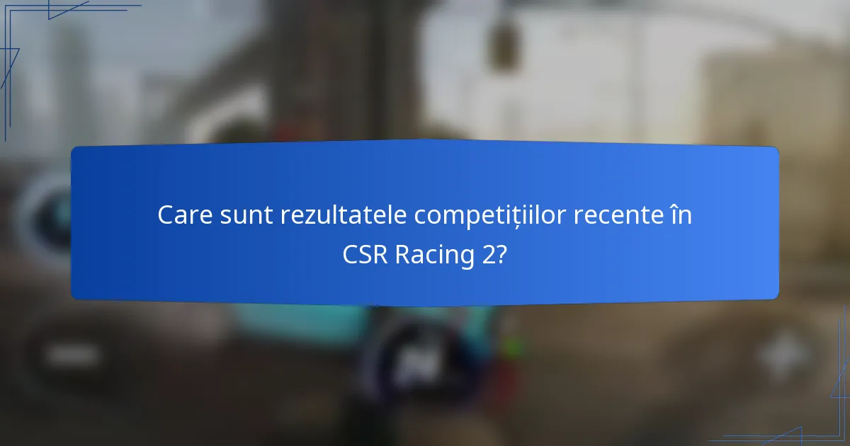 Care sunt rezultatele competițiilor recente în CSR Racing 2?