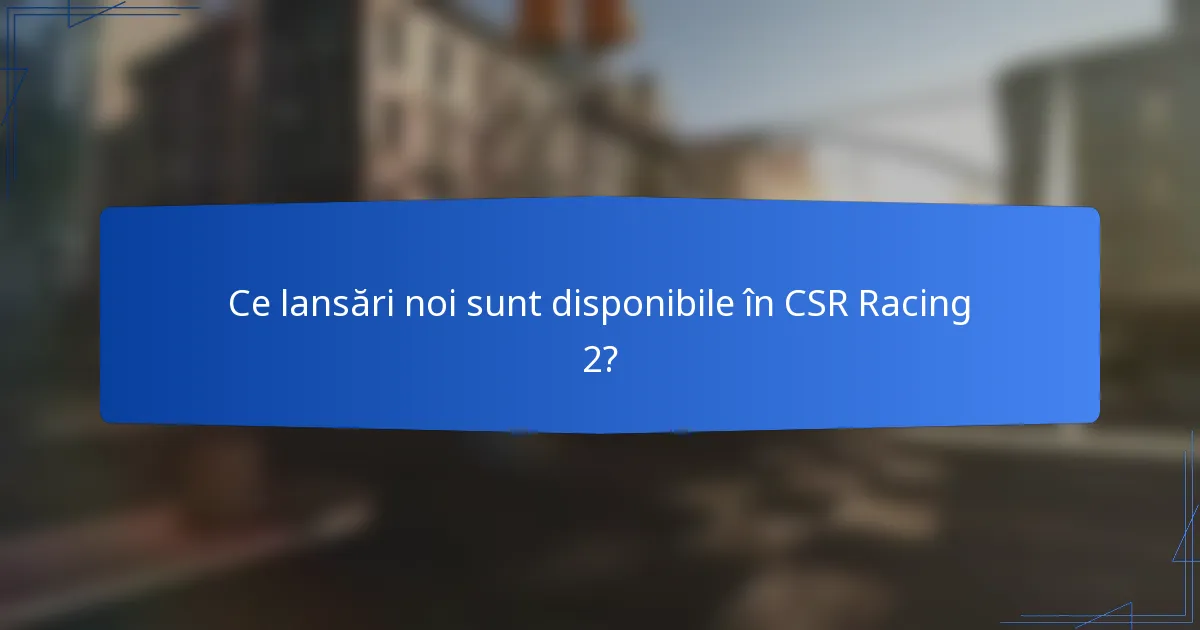 Ce lansări noi sunt disponibile în CSR Racing 2?