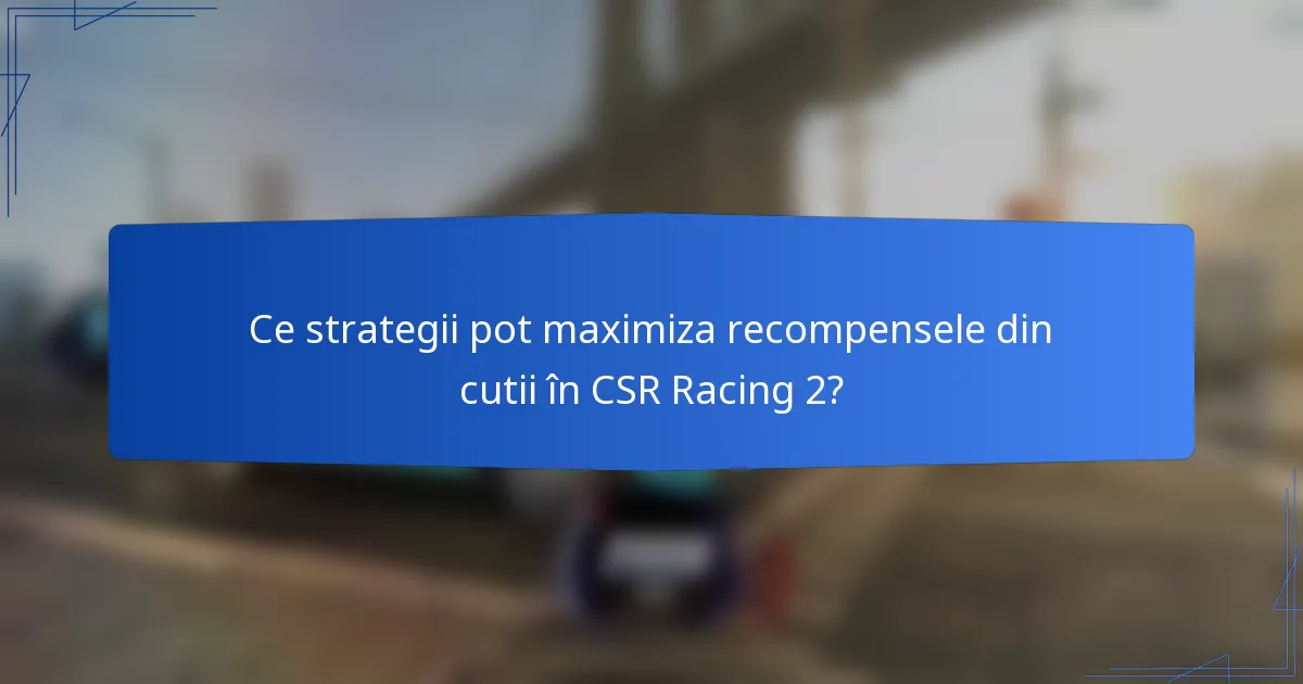 Ce strategii pot maximiza recompensele din cutii în CSR Racing 2?